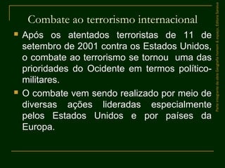 Combate ao terrorismo internacional
 Após os atentados terroristas de 11 de
setembro de 2001 contra os Estados Unidos,
o combate ao terrorismo se tornou uma das
prioridades do Ocidente em termos político-
militares.
 O combate vem sendo realizado por meio de
diversas ações lideradas especialmente
pelos Estados Unidos e por países da
Europa.
ParteintegrantedaobraGeografiahomem&espaço,EditoraSaraiva
 
