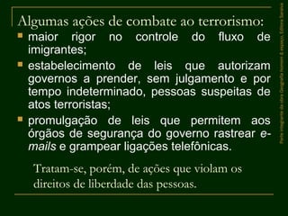 Algumas ações de combate ao terrorismo:
 maior rigor no controle do fluxo de
imigrantes;
 estabelecimento de leis que autorizam
governos a prender, sem julgamento e por
tempo indeterminado, pessoas suspeitas de
atos terroristas;
 promulgação de leis que permitem aos
órgãos de segurança do governo rastrear e-
mails e grampear ligações telefônicas.
Tratam-se, porém, de ações que violam os
direitos de liberdade das pessoas.
ParteintegrantedaobraGeografiahomem&espaço,EditoraSaraiva
 