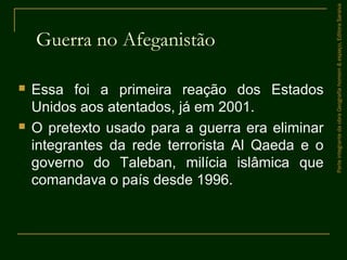Guerra no Afeganistão
 Essa foi a primeira reação dos Estados
Unidos aos atentados, já em 2001.
 O pretexto usado para a guerra era eliminar
integrantes da rede terrorista Al Qaeda e o
governo do Taleban, milícia islâmica que
comandava o país desde 1996.
ParteintegrantedaobraGeografiahomem&espaço,EditoraSaraiva
 