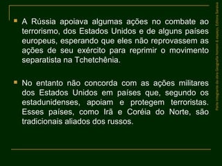  A Rússia apoiava algumas ações no combate ao
terrorismo, dos Estados Unidos e de alguns países
europeus, esperando que eles não reprovassem as
ações de seu exército para reprimir o movimento
separatista na Tchetchênia.
 No entanto não concorda com as ações militares
dos Estados Unidos em países que, segundo os
estadunidenses, apoiam e protegem terroristas.
Esses países, como Irã e Coréia do Norte, são
tradicionais aliados dos russos.
ParteintegrantedaobraGeografiahomem&espaço,EditoraSaraiva
 