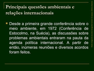 Principais questões ambientais ePrincipais questões ambientais e
relações internacionaisrelações internacionais
 Desde a primeira grande conferência sobre o
meio ambiente, em 1972 (Conferência de
Estocolmo, na Suécia), as discussões sobre
problemas ambientais entraram na pauta da
agenda política internacional. A partir de
então, inúmeras reuniões e diversos acordos
foram feitos.
ParteintegrantedaobraGeografiahomem&espaço,EditoraSaraiva
 