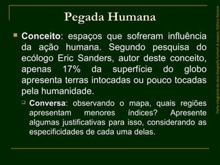 Pegada HumanaPegada Humana
 ConceitoConceito: espaços que sofreram influência
da ação humana. Segundo pesquisa do
ecólogo Eric Sanders, autor deste conceito,
apenas 17% da superfície do globo
apresenta terras intocadas ou pouco tocadas
pela humanidade.
 ConversaConversa: observando o mapa, quais regiões
apresentam menores índices? Apresente
algumas justificativas para isso, considerando as
especificidades de cada uma delas.
ParteintegrantedaobraGeografiahomem&espaço,EditoraSaraiva
 