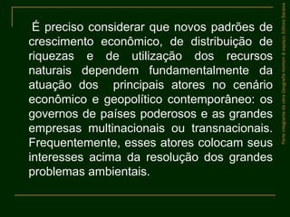 É preciso considerar que novos padrões de
crescimento econômico, de distribuição de
riquezas e de utilização dos recursos
naturais dependem fundamentalmente da
atuação dos principais atores no cenário
econômico e geopolítico contemporâneo: os
governos de países poderosos e as grandes
empresas multinacionais ou transnacionais.
Frequentemente, esses atores colocam seus
interesses acima da resolução dos grandes
problemas ambientais.
ParteintegrantedaobraGeografiahomem&espaço,EditoraSaraiva
 