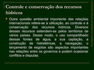 Controle e conservação dos recursosControle e conservação dos recursos
hídricoshídricos
 Outra questão ambiental importante das relações
internacionais refere-se à utilização, ao controle e à
conservação dos recursos hídricos. Diversos
desses recursos estendem-se pelos territórios de
vários países. Desse modo, o uso compartilhado
dessas fontes de água, a sua captação, a
construção de hidrelétricas, a navegação, o
lançamento de esgotos são aspectos importantes
nas relações entre os governos e podem ocasionar
conflitos e disputas.
ParteintegrantedaobraGeografiahomem&espaço,EditoraSaraiva
 