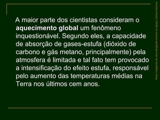 A maior parte dos cientistas consideram o
aquecimento globalaquecimento global um fenômeno
inquestionável. Segundo eles, a capacidade
de absorção de gases-estufa (dióxido de
carbono e gás metano, principalmente) pela
atmosfera é limitada e tal fato tem provocado
a intensificação do efeito estufa, responsável
pelo aumento das temperaturas médias na
Terra nos últimos cem anos.
ParteintegrantedaobraGeografiahomem&espaço,EditoraSaraiva
 