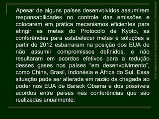 Apesar de alguns países desenvolvidos assumirem
responsabilidades no controle das emissões e
colocarem em prática mecanismos eficientes para
atingir as metas do Protocolo de Kyoto, as
conferências para estabelecer metas e soluções a
partir de 2012 esbarraram na posição dos EUA de
não assumir compromissos definidos, e não
resultaram em acordos efetivos para a redução
desses gases nos países “em desenvolvimento”,
como China, Brasil, Indonésia e África do Sul. Essa
situação pode ser alterada em razão da chegada ao
poder nos EUA de Barack Obama e dos possíveis
acordos entre países nas conferências que são
realizadas anualmente.
ParteintegrantedaobraGeografiahomem&espaço,EditoraSaraiva
 