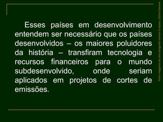 Esses países em desenvolvimento
entendem ser necessário que os países
desenvolvidos – os maiores poluidores
da história – transfiram tecnologia e
recursos financeiros para o mundo
subdesenvolvido, onde seriam
aplicados em projetos de cortes de
emissões.
ParteintegrantedaobraGeografiahomem&espaço,EditoraSaraiva
 