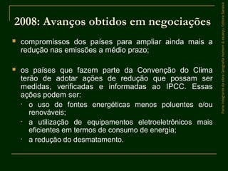  compromissos dos países para ampliar ainda mais a
redução nas emissões a médio prazo;
 os países que fazem parte da Convenção do Clima
terão de adotar ações de redução que possam ser
medidas, verificadas e informadas ao IPCC. Essas
ações podem ser:
• o uso de fontes energéticas menos poluentes e/ou
renováveis;
• a utilização de equipamentos eletroeletrônicos mais
eficientes em termos de consumo de energia;
• a redução do desmatamento.
ParteintegrantedaobraGeografiahomem&espaço,EditoraSaraiva
2008: Avanços obtidos em negociações2008: Avanços obtidos em negociações
 