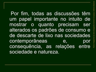 Por fim, todas as discussões têm
um papel importante no intuito de
mostrar o quanto precisam ser
alterados os padrões de consumo e
de descarte de lixo nas sociedades
contemporâneas e, por
consequência, as relações entre
sociedade e natureza.
ParteintegrantedaobraGeografiahomem&espaço,EditoraSaraiva
 