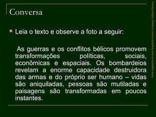 Conversa
 Leia o texto e observe a foto a seguir:
As guerras e os conflitos bélicos promovem
transformações políticas, sociais,
econômicas e espaciais. Os bombardeios
revelam a enorme capacidade destruidora
das armas e do próprio ser humano – vidas
são aniquiladas, pessoas são mutiladas e
paisagens são transformadas em poucos
instantes.
ParteintegrantedaobraGeografiahomem&espaço,EditoraSaraiva
 