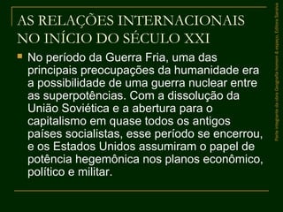AS RELAÇÕES INTERNACIONAIS
NO INÍCIO DO SÉCULO XXI
 No período da Guerra Fria, uma das
principais preocupações da humanidade era
a possibilidade de uma guerra nuclear entre
as superpotências. Com a dissolução da
União Soviética e a abertura para o
capitalismo em quase todos os antigos
países socialistas, esse período se encerrou,
e os Estados Unidos assumiram o papel de
potência hegemônica nos planos econômico,
político e militar.
ParteintegrantedaobraGeografiahomem&espaço,EditoraSaraiva
 
