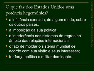 O que faz dos Estados Unidos uma
potência hegemônica?
 a influência exercida, de algum modo, sobre
os outros países;
 a imposição da sua política;
 a interferência nos sistemas de regras no
âmbito das relações internacionais;
 o fato de moldar o sistema mundial de
acordo com sua visão e seus interesses;
 ter força política e militar dominante.
ParteintegrantedaobraGeografiahomem&espaço,EditoraSaraiva
 