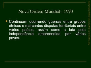  Continuam ocorrendo guerras entre grupos
étnicos e marcantes disputas territoriais entre
vários países, assim como a luta pela
independência empreendida por vários
povos.
Nova Ordem Mundial - 1990
ParteintegrantedaobraGeografiahomem&espaço,EditoraSaraiva
 
