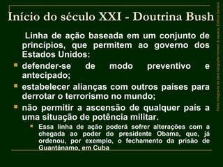 Início do século XXI - Doutrina BushInício do século XXI - Doutrina Bush
Linha de ação baseada em um conjunto de
princípios, que permitem ao governo dos
Estados Unidos:
 defender-se de modo preventivo e
antecipado;
 estabelecer alianças com outros países para
derrotar o terrorismo no mundo;
 não permitir a ascensão de qualquer país a
uma situação de potência militar.
 Essa linha de ação poderá sofrer alterações com a
chegada ao poder do presidente Obama, que, já
ordenou, por exemplo, o fechamento da prisão de
Guantánamo, em Cuba
ParteintegrantedaobraGeografiahomem&espaço,EditoraSaraiva
 