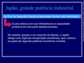 ParteintegrantedaobraGeografiaHomemeEspaço,EditoraSaraiva
Japão, grande potência industrial
Ao final da Segunda Guerra os japoneses haviam sido derrotados.
O país estava com sua infraestrutura e capacidade
produtiva em boa parte desestruturadas.
No entanto, graças a um conjunto de fatores, o Japão
atingiu uma vigorosa recuperação econômica, que o elevou
ao posto de segunda potência econômica mundial.
 