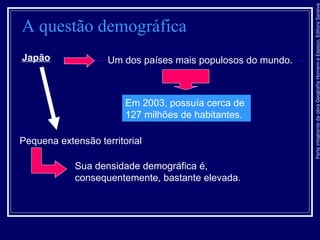ParteintegrantedaobraGeografiaHomemeEspaço,EditoraSaraiva
A questão demográfica
Japão Um dos países mais populosos do mundo.
Em 2003, possuía cerca de
127 milhões de habitantes.
Pequena extensão territorial
Sua densidade demográfica é,
consequentemente, bastante elevada.
 