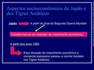 ParteintegrantedaobraGeografiaHomemeEspaço,EditoraSaraiva
Aspectos socioeconômicos do Japão e
dos Tigres Asiáticos
Essa situação de crescimento econômico e
comercial expressivo passou a ocorrer também
nos Tigres Asiáticos.
Japão A partir do final da Segunda Guerra Mundial
Transformou-se em exemplo de crescimento econômico.
A partir dos anos 1960
 