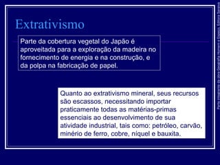 ParteintegrantedaobraGeografiaHomemeEspaço,EditoraSaraiva
Extrativismo
Parte da cobertura vegetal do Japão é
aproveitada para a exploração da madeira no
fornecimento de energia e na construção, e
da polpa na fabricação de papel.
Quanto ao extrativismo mineral, seus recursos
são escassos, necessitando importar
praticamente todas as matérias-primas
essenciais ao desenvolvimento de sua
atividade industrial, tais como: petróleo, carvão,
minério de ferro, cobre, níquel e bauxita.
 
