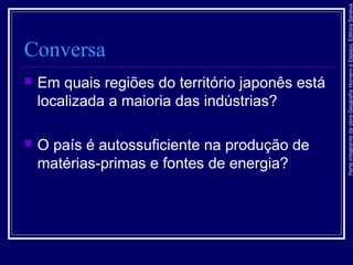 ParteintegrantedaobraGeografiaHomemeEspaço,EditoraSaraiva
Conversa
 Em quais regiões do território japonês está
localizada a maioria das indústrias?
 O país é autossuficiente na produção de
matérias-primas e fontes de energia?
 