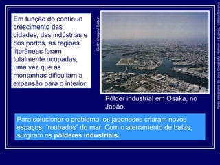 ParteintegrantedaobraGeografiaHomemeEspaço,EditoraSaraiva
Pôlder industrial em Osaka, no
Japão.
GettyImages/Sebun
Em função do contínuo
crescimento das
cidades, das indústrias e
dos portos, as regiões
litorâneas foram
totalmente ocupadas,
uma vez que as
montanhas dificultam a
expansão para o interior.
Para solucionar o problema, os japoneses criaram novos
espaços, “roubados” do mar. Com o aterramento de baías,
surgiram os pôlderes industriais.
 