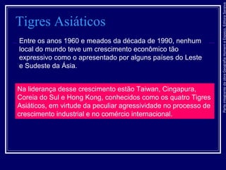 ParteintegrantedaobraGeografiaHomemeEspaço,EditoraSaraiva
Tigres Asiáticos
Entre os anos 1960 e meados da década de 1990, nenhum
local do mundo teve um crescimento econômico tão
expressivo como o apresentado por alguns países do Leste
e Sudeste da Ásia.
Na liderança desse crescimento estão Taiwan, Cingapura,
Coreia do Sul e Hong Kong, conhecidos como os quatro Tigres
Asiáticos, em virtude da peculiar agressividade no processo de
crescimento industrial e no comércio internacional.
 