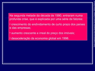 ParteintegrantedaobraGeografiaHomemeEspaço,EditoraSaraiva
Na segunda metade da década de 1990, entraram numa
profunda crise, que é explicada por uma série de fatores:
• crescimento do endividamento de curto prazo dos países
e das empresas;
• aumento crescente e irreal do preço dos imóveis;
• desaceleração da economia global em 1996.
 