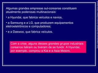 ParteintegrantedaobraGeografiaHomemeEspaço,EditoraSaraiva
Algumas grandes empresas sul-coreanas constituem
atualmente poderosas multinacionais:
• a Hyundai, que fabrica veículos e navios,
• a Samsung e a LG, que produzem equipamentos
eletroeletrônicos e computadores;
• e a Daewoo, que fabrica veículos.
Com a crise, alguns desses grandes grupos industriais
coreanos faliram ou tiveram de se fundir. A Hyundai,
por exemplo, comprou a Kia e a Asia Motors.
 
