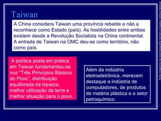 ParteintegrantedaobraGeografiaHomemeEspaço,EditoraSaraiva
Taiwan
A China considera Taiwan uma província rebelde e não a
reconhece como Estado (país). As hostilidades entre ambas
existem desde a Revolução Socialista na China continental.
A entrada de Taiwan na OMC deu-se como território, não
como país.
A política posta em prática
em Taiwan fundamentou-se
nos “Três Princípios Básicos
do Povo”, distribuição
equilibrada da riqueza,
melhor utilização da terra e
melhor situação para o povo.
Além da indústria
eletroeletrônica, merecem
destaque a indústria de
computadores, de produtos
de matéria plástica e o setor
petroquímico.
 