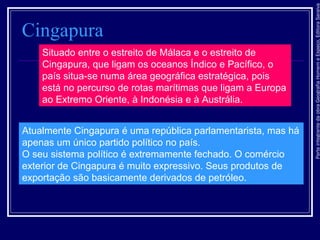 ParteintegrantedaobraGeografiaHomemeEspaço,EditoraSaraiva
Cingapura
Situado entre o estreito de Málaca e o estreito de
Cingapura, que ligam os oceanos Índico e Pacífico, o
país situa-se numa área geográfica estratégica, pois
está no percurso de rotas marítimas que ligam a Europa
ao Extremo Oriente, à Indonésia e à Austrália.
Atualmente Cingapura é uma república parlamentarista, mas há
apenas um único partido político no país.
O seu sistema político é extremamente fechado. O comércio
exterior de Cingapura é muito expressivo. Seus produtos de
exportação são basicamente derivados de petróleo.
 