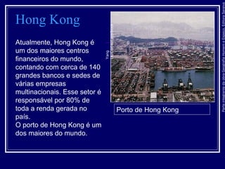 ParteintegrantedaobraGeografiaHomemeEspaço,EditoraSaraiva
Hong Kong
Atualmente, Hong Kong é
um dos maiores centros
financeiros do mundo,
contando com cerca de 140
grandes bancos e sedes de
várias empresas
multinacionais. Esse setor é
responsável por 80% de
toda a renda gerada no
país.
O porto de Hong Kong é um
dos maiores do mundo.
Porto de Hong KongYang
Liu/Corbis/LatinStock
 