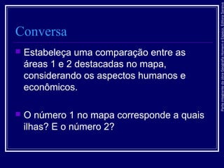 ParteintegrantedaobraGeografiaHomemeEspaço,EditoraSaraiva
Conversa
 Estabeleça uma comparação entre as
áreas 1 e 2 destacadas no mapa,
considerando os aspectos humanos e
econômicos.
 O número 1 no mapa corresponde a quais
ilhas? E o número 2?
 