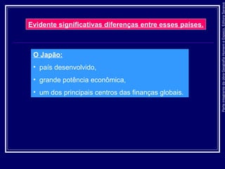 ParteintegrantedaobraGeografiaHomemeEspaço,EditoraSaraiva
O Japão:
• país desenvolvido,
• grande potência econômica,
• um dos principais centros das finanças globais.
Evidente significativas diferenças entre esses países.
 