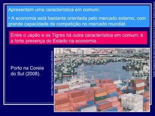 ParteintegrantedaobraGeografiaHomemeEspaço,EditoraSaraiva
Apresentam uma característica em comum:
• A economia está bastante orientada pelo mercado externo, com
grande capacidade de competição no mercado mundial.
Entre o Japão e os Tigres há outra característica em comum: é
a forte presença do Estado na economia.
Porto na Coreia
do Sul (2008).
JeonHeonKyun/epa/Corbis/LatinStock
 