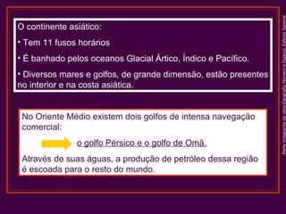 ParteintegrantedaobraGeografiaHomemeEspaço,EditoraSaraiva
O continente asiático:
• Tem 11 fusos horários
• É banhado pelos oceanos Glacial Ártico, Índico e Pacífico.
• Diversos mares e golfos, de grande dimensão, estão presentes
no interior e na costa asiática.
No Oriente Médio existem dois golfos de intensa navegação
comercial:
o golfo Pérsico e o golfo de Omã.
Através de suas águas, a produção de petróleo dessa região
é escoada para o resto do mundo.
 