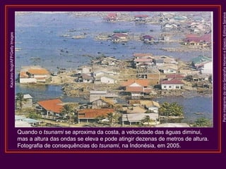 ParteintegrantedaobraGeografiaHomemeEspaço,EditoraSaraiva
KazuhiroNogi/AFP/GettyImages
Quando o tsunami se aproxima da costa, a velocidade das águas diminui,
mas a altura das ondas se eleva e pode atingir dezenas de metros de altura.
Fotografia de consequências do tsunami, na Indonésia, em 2005.
 