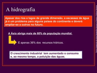 ParteintegrantedaobraGeografiaHomemeEspaço,EditoraSaraiva
A hidrografia
A Ásia abriga mais de 60% da população mundial.
Apesar dos rios e lagos de grande dimensão, a escassez de água
já é um problema para alguns países do continente e deverá
ampliar-se a outros no futuro.
E apenas 36% dos recursos hídricos.
O crescimento industrial tem aumentado o consumo
e, ao mesmo tempo, a poluição das águas.
 