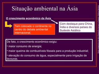 ParteintegrantedaobraGeografiaHomemeEspaço,EditoraSaraiva
Situação ambiental na Ásia
Tem colocado o continente no
centro do debate ambiental
internacional.
De fato, o crescimento econômico exigiu:
• maior consumo de energia;
• maior queima de combustíveis fósseis para a produção industrial;
• elevação do consumo de água, especialmente para irrigação de
lavouras.
O crescimento econômico da Ásia
Com destaque para China,
Índia e diversos países do
Sudeste Asiático
 