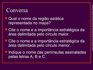 Conversa
 Qual o nome da região asiática
representada no mapa?
 Cite o nome e a importância estratégica da
área delimitada pelo círculo maior.
 Cite o nome e a importância estratégica da
área delimitada pelo círculo menor.
 Indique o nome das penínsulas assinaladas
pelas letras A, B e C.
ParteintegrantedaobraGeografiaHomemeEspaço,EditoraSaraiva
 