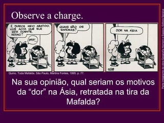 ParteintegrantedaobraGeografiaHomemeEspaço,EditoraSaraiva
Observe a charge.
Na sua opinião, qual seriam os motivos
da “dor” na Ásia, retratada na tira da
Mafalda?
Quino. Toda Mafalda. São Paulo, Martins Fontes, 1995. p. 77.
 
