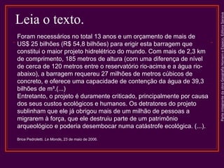 ParteintegrantedaobraGeografiaHomemeEspaço,EditoraSaraiva
Foram necessários no total 13 anos e um orçamento de mais de
US$ 25 bilhões (R$ 54,8 bilhões) para erigir esta barragem que
constitui o maior projeto hidrelétrico do mundo. Com mais de 2,3 km
de comprimento, 185 metros de altura (com uma diferença de nível
de cerca de 120 metros entre o reservatório rio-acima e a água rio-
abaixo), a barragem requereu 27 milhões de metros cúbicos de
concreto, e oferece uma capacidade de contenção da água de 39,3
bilhões de m³.(...)
Entretanto, o projeto é duramente criticado, principalmente por causa
dos seus custos ecológicos e humanos. Os detratores do projeto
sublinham que ele já obrigou mais de um milhão de pessoas a
migrarem à força, que ele destruiu parte de um patrimônio
arqueológico e poderia desembocar numa catástrofe ecológica. (...).
Brice Pedroletti. Le Monde, 23 de maio de 2006.
Leia o texto.
 