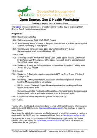 Open Source, Geo & Health Workshop
                          Tuesday 9th August 2011, 9:30am - 4:30pm
The GECO (#jiscgeco or #jiscgeo) project welcome you to a day of exploring Open
Source, Geo & Health issues and ideas.

Programme
09.30 Registration & Coffee
10.00 Welcome - James Reid, JISC GECO Project
10.10 “Participatory Health Surveys” – Sergiusz Pawlowicz et al, Centre for Geospatial
      Science, University of Nottingham
10.35 “Primary care perspectives on open source GIS in the UK”- Edgar
      Samarasundera et al, Imperial College, UK
11.00 Coffee
11.25 “Green Space and Mental Well-being: Does Green Space Make a Difference?’
      by Catharine Ward Thompson, OPENspace Research Centre, Edinburgh and
      Heriot-Watt Universities.
11.50 Workshop A: Why are GIS/spatial tools under utilised in the NHS? led by Kate
      Jones, JISC G3 Project
12.45 Lunch
2.00   Workshop B: Body storming the subject with GPS by Chris Speed, Edinburgh
       College of Art
3.00   Workshop C: Mini presentations, discussion of ideas and possible project
       building. Mini presentations will include:
   •   Bill Buchanan, Edinburgh Napier University on infection tracking and future
       opportunities in this area.
   •   Seraphim Alvanides, Northumbria University on his research into the relationship
       between built, natural and social environments, activity and health.
4.00   Conclusions on the day and thoughts on future follow up.
4.30   Close.


The day will be live-blogged, photographed and tweeted with links to these and other resources
added to the JISC GECO website (http://geco.blogs.edina.ac.uk/). We also hope to video the
presentations.
If you would like us to link to your write up of today’s event, or would be interested in creating a
guest post for the GECO blog then please email Nicola Osborne (Nicola.osborne@ed.ac.uk).
If you would like to stay in touch with the JISC GECO projects and community then please
consider joining our mailing list: https://www.jiscmail.ac.uk/JISC-GECO/ or following us on
Twitter where we are @jiscgeco.



The tag/hashtag for today is #gecohealth - please use for tweets, blogs, images etc.
 