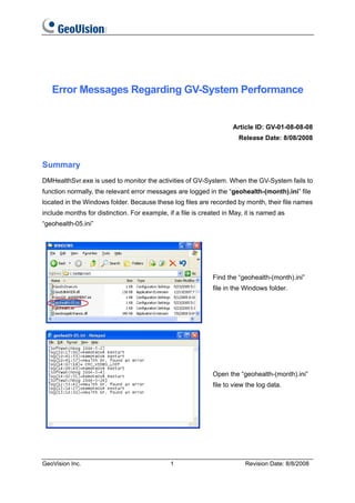 Error Messages Regarding GV-System Performance


                                                                     Article ID: GV-01-08-08-08
                                                                       Release Date: 8/08/2008



Summary
DMHealthSvr.exe is used to monitor the activities of GV-System. When the GV-System fails to
function normally, the relevant error messages are logged in the “geohealth-(month).ini” file
located in the Windows folder. Because these log files are recorded by month, their file names
include months for distinction. For example, if a file is created in May, it is named as
“geohealth-05.ini”




                                                             Find the “geohealth-(month).ini”
                                                             file in the Windows folder.




                                                             Open the “geohealth-(month).ini”
                                                             file to view the log data.




GeoVision Inc.                                1                          Revision Date: 8/8/2008
 