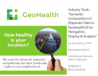 How healthy
is your
location?
We track the chemicals, industries
and pollutants that drive health risks
– right in your neighborhood.
Industry Track:
”Semantic
Composition of
Disparate Data in
GeohealthUS for
Navigation,
Display & Analysis”
by David Wood, PhD
Bernadette Hyland
International Semantic
Web Conference
#ISWC2015
@GeoHealthUS
 