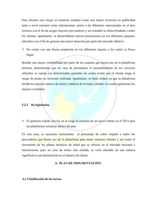 Para afrontar este riesgo se tomarían medidas como una mayor inversión en publicidad
tanto a nivel nacional como internacional, asistir a las diferentes macroruedas en el área
turística con el fin de acoger mayores proveedores y así extender la oferta brindada a todos
los clientes. Igualmente, se desarrollarían nuevas promociones en los diferentes paquetes
ofrecidos con el fin de generar una mayor atracción por parte del mercado objetivo.
 No contar con una buena aceptación en los diferentes lugares a los cuales se busca
llegar.
Brindar una mayor confiabilidad por parte de los usuarios que hacen uso de la plataforma
turística, demostrando que en caso de presentarse el incumplimiento de los servicios
ofrecidos se cuenta con determinadas garantías las cuales evitan que el cliente tenga el
riesgo de perder su inversión realizada. Igualmente, se haría énfasis en que la plataforma
brinda los mejores centros de salud y médicos de la mejor calidad, los cuales garantizan los
mejores resultados.
5.2.2 De legislación.
 El gobierno expide una ley en la exige la creación de un nuevo tributo en el 2013 para
las plataformas turísticas dentro del país.
En este caso, es necesario incrementar el porcentaje de cobro exigido a todos los
proveedores que hacen uso de la plataforma para atraer mayores clientes y así evitar el
incremento de los planes turísticos de salud que se ofrecen en el mercado nacional e
internacional, pues en caso de tomar esta medida, se vería afectado de una manera
significativa una disminución en el número de cliente.
6. PLAN DE IMPLMENTACIÓN.
6.1 Clasificación de las tareas.
 