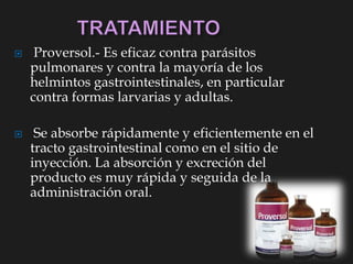  Proversol.- Es eficaz contra parásitos
pulmonares y contra la mayoría de los
helmintos gastrointestinales, en particular
contra formas larvarias y adultas.
 Se absorbe rápidamente y eficientemente en el
tracto gastrointestinal como en el sitio de
inyección. La absorción y excreción del
producto es muy rápida y seguida de la
administración oral.
 