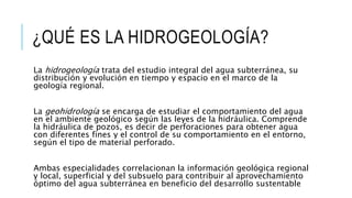 ¿QUÉ ES LA HIDROGEOLOGÍA?
La hidrogeología trata del estudio integral del agua subterránea, su
distribución y evolución en tiempo y espacio en el marco de la
geología regional.
La geohidrología se encarga de estudiar el comportamiento del agua
en el ambiente geológico según las leyes de la hidráulica. Comprende
la hidráulica de pozos, es decir de perforaciones para obtener agua
con diferentes fines y el control de su comportamiento en el entorno,
según el tipo de material perforado.
Ambas especialidades correlacionan la información geológica regional
y local, superficial y del subsuelo para contribuir al aprovechamiento
óptimo del agua subterránea en beneficio del desarrollo sustentable
 