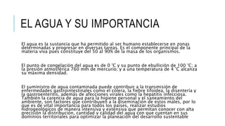 EL AGUA Y SU IMPORTANCIA
El agua es la sustancia que ha permitido al ser humano establecerse en zonas
determinadas y progresar en diversas tareas. Es el componente principal de la
materia viva pues constituye del 50 al 90% de la masa de los organismos.
El punto de congelación del agua es de 0 °C y su punto de ebullición de 100 °C; a
la presión atmosférica 760 mm de mercurio; y a una temperatura de 4 °C alcanza
su máxima densidad.
El suministro de agua contaminada puede contribuir a la transmisión de
enfermedades gastrointestinales como el cólera, la fiebre tifoidea, la disentería y
la gastroenteritis, además de afecciones virales como la hepatitis infecciosa.
También la carencia de agua para la higiene personal y el saneamiento del
ambiente, son factores que contribuyen a la diseminación de estos males, por lo
que es de vital importancia para todos los países, realizar estudios
hidrogeológicos de manera intensiva y extensiva que permitan conocer con alta
precisión la distribución, cantidad y calidad del agua con que cuentan en sus
dominios territoriales para optimizar la planeación del desarrollo sustentable
 