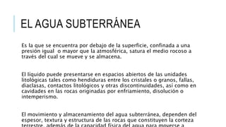 EL AGUA SUBTERRÁNEA
Es la que se encuentra por debajo de la superficie, confinada a una
presión igual o mayor que la atmosférica, satura el medio rocoso a
través del cual se mueve y se almacena.
El líquido puede presentarse en espacios abiertos de las unidades
litológicas tales como hendiduras entre los cristales o granos, fallas,
diaclasas, contactos litológicos y otras discontinuidades, así como en
cavidades en las rocas originadas por enfriamiento, disolución o
intemperismo.
El movimiento y almacenamiento del agua subterránea, dependen del
espesor, textura y estructura de las rocas que constituyen la corteza
 