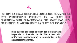HUTTON: LA FRASE ORIGINARIA CON LA QUE SE SIMPLIFICA
ESTE PRINCIPIO:“EL PRESENTE ES LA CLAVE DEL
PASADO”HA SIDO PARAFRASEADA POR MATTHEWS,1974
DICIENDO“EL CUATERNARIO ES LA CLAVE DEL PASADO”.
Dice que los procesos que han tenido lugar a lo
largo de la historia de la Tierra han sido
uniformes (uniformismo) y semejantes a los
actuales(actualismo).
4.
 