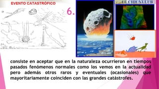 consiste en aceptar que en la naturaleza ocurrieron en tiempos
pasados fenómenos normales como los vemos en la actualidad
pero además otros raros y eventuales (ocasionales) que
mayoritariamente coinciden con las grandes catástrofes.
6.
 
